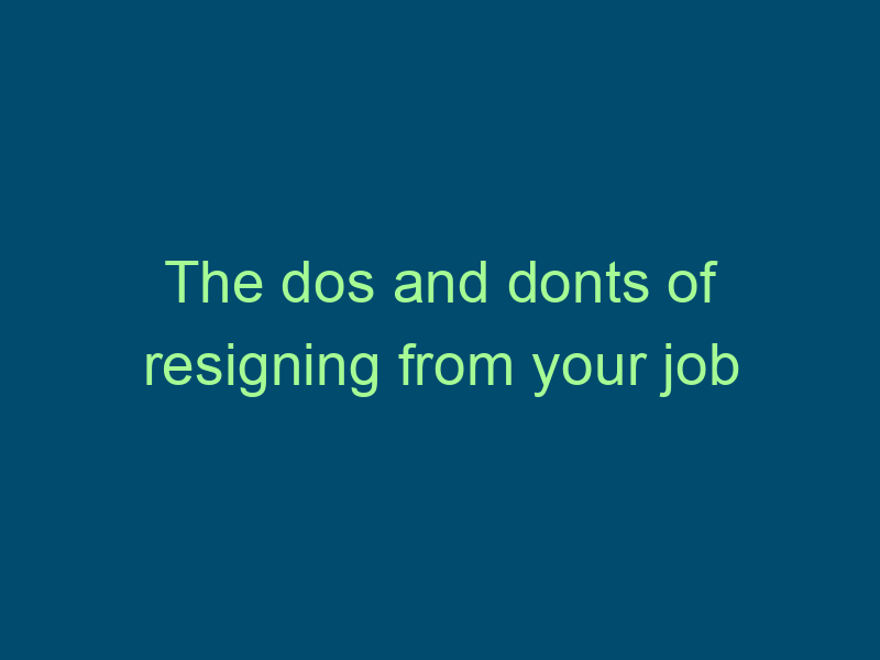 The dos and donts of resigning from your job Top Line Recruiting the dos and donts of resigning from your job 659