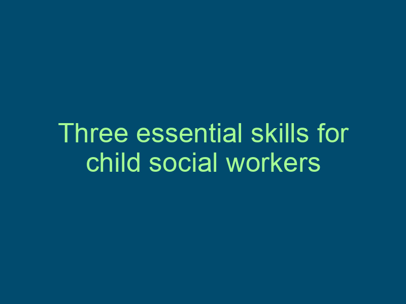Three essential skills for child social workers Top Line Recruiting three essential skills for child social workers 683